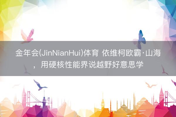 金年会(JinNianHui)体育 依维柯欧霸·山海，用硬核性能界说越野好意思学