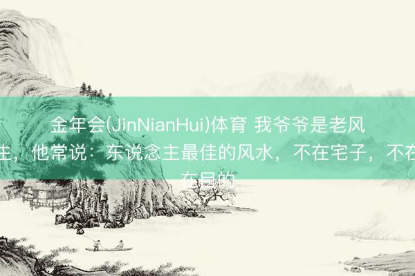 金年会(JinNianHui)体育 我爷爷是老风水先生，他常说：东说念主最佳的风水，不在宅子，不在目的