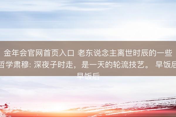 金年会官网首页入口 老东说念主离世时辰的一些哲学肃穆: 深夜子时走，是一天的轮流技艺。 早饭后