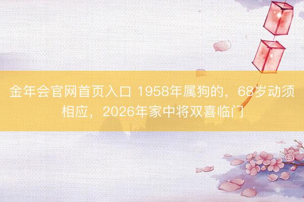金年会官网首页入口 1958年属狗的，68岁动须相应，2026年家中将双喜临门