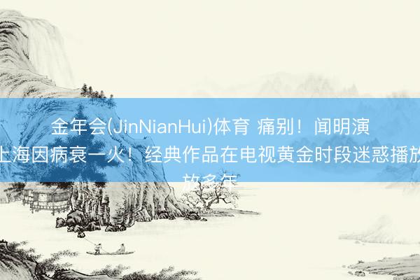 金年会(JinNianHui)体育 痛别！闻明演员在上海因病衰一火！经典作品在电视黄金时段迷惑播放多年