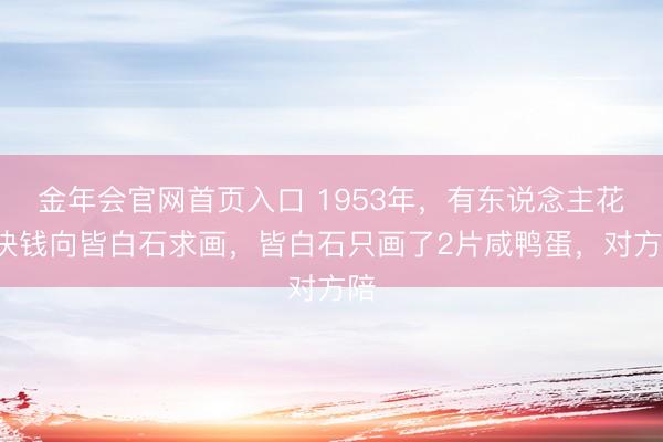 金年会官网首页入口 1953年，有东说念主花2块钱向皆白石求画，皆白石只画了2片咸鸭蛋，对方陪