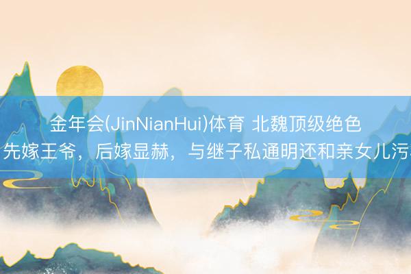 金年会(JinNianHui)体育 北魏顶级绝色，先嫁王爷，后嫁显赫，与继子私通明还和亲女儿污秽