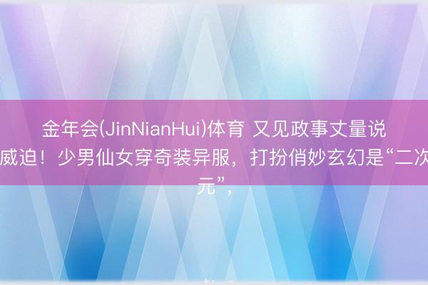金年会(JinNianHui)体育 又见政事丈量说念德威迫！少男仙女穿奇装异服，打扮俏妙玄幻是“二次元”，