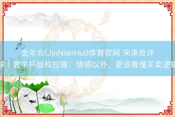 金年会(JinNianHui)体育官网 宋承良评球｜寰宇杯版权拉锯：情感以外，更该看懂买卖逻辑