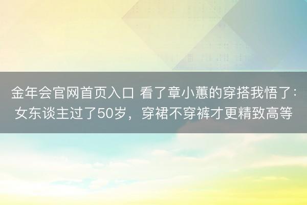 金年会官网首页入口 看了章小蕙的穿搭我悟了：女东谈主过了50岁，穿裙不穿裤才更精致高等