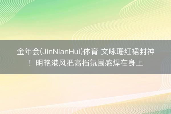 金年会(JinNianHui)体育 文咏珊红裙封神！明艳港风把高档氛围感焊在身上