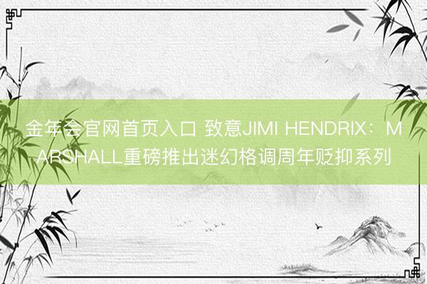 金年会官网首页入口 致意JIMI HENDRIX：MARSHALL重磅推出迷幻格调周年贬抑系列