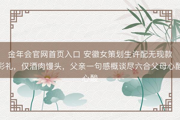 金年会官网首页入口 安徽女策划生许配无现款彩礼，仅酒肉馒头，父亲一句感概谈尽六合父母心酸