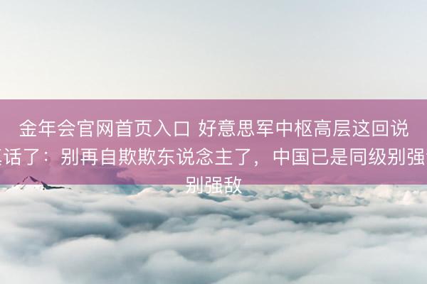 金年会官网首页入口 好意思军中枢高层这回说真话了：别再自欺欺东说念主了，中国已是同级别强敌