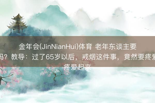 金年会(JinNianHui)体育 老年东谈主要戒烟吗？教导：过了65岁以后，戒烟这件事，竟然要疼爱起来