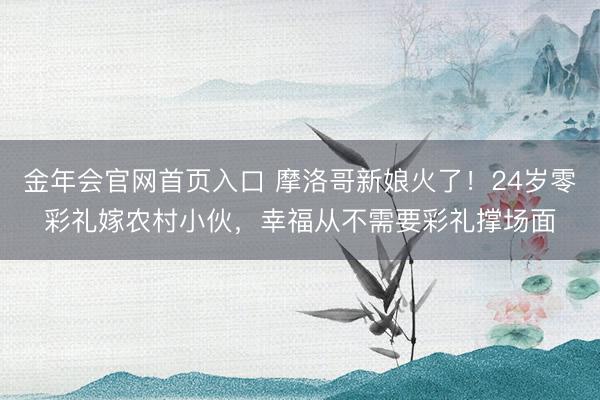 金年会官网首页入口 摩洛哥新娘火了！24岁零彩礼嫁农村小伙，幸福从不需要彩礼撑场面