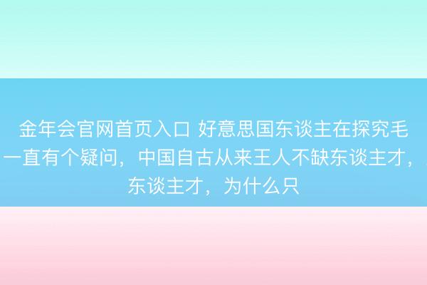 金年会官网首页入口 好意思国东谈主在探究毛泽东时，一直有个疑问，中国自古从来王人不缺东谈主才，为什么只