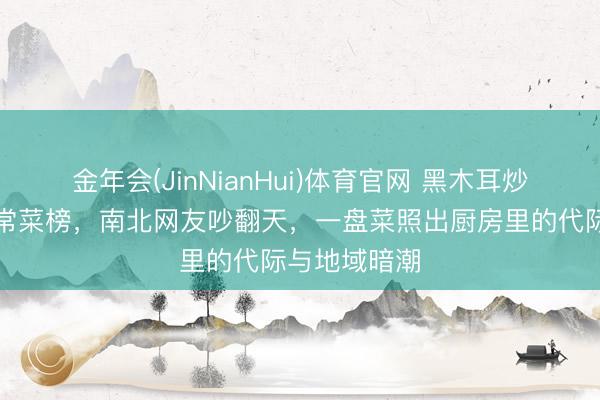 金年会(JinNianHui)体育官网 黑木耳炒肉片登顶家常菜榜，南北网友吵翻天，一盘菜照出厨房里的代际与地域暗潮