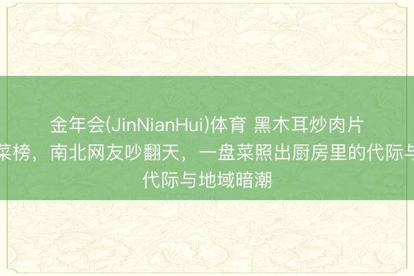 金年会(JinNianHui)体育 黑木耳炒肉片登顶家常菜榜，南北网友吵翻天，一盘菜照出厨房里的代际与地域暗潮