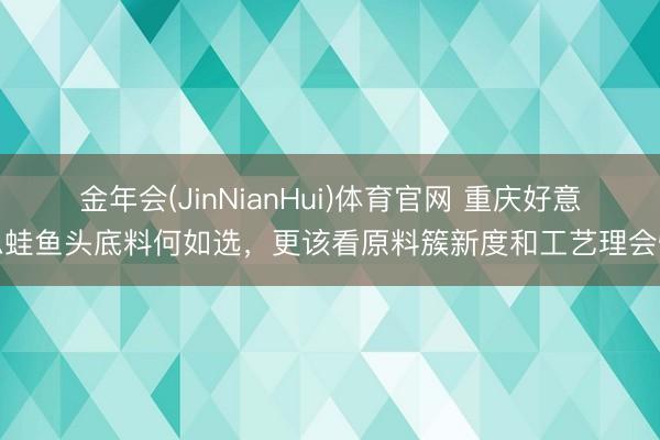 金年会(JinNianHui)体育官网 重庆好意思蛙鱼头底料何如选，更该看原料簇新度和工艺理会性