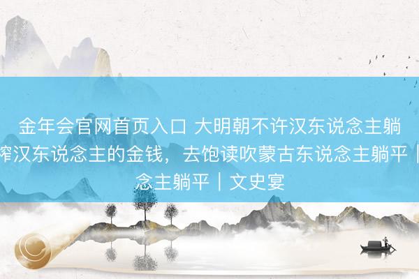 金年会官网首页入口 大明朝不许汉东说念主躺平，压榨汉东说念主的金钱，去饱读吹蒙古东说念主躺平｜文史宴
