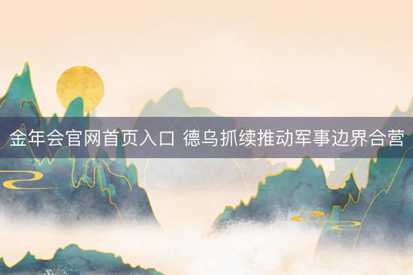 金年会官网首页入口 德乌抓续推动军事边界合营
