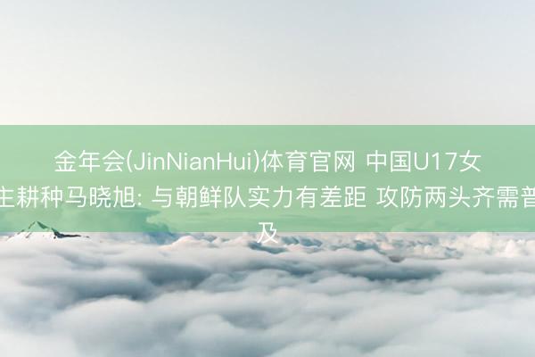 金年会(JinNianHui)体育官网 中国U17女足主耕种马晓旭: 与朝鲜队实力有差距 攻防两头齐需普及