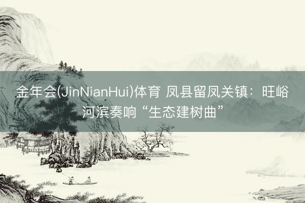 金年会(JinNianHui)体育 凤县留凤关镇：旺峪河滨奏响 “生态建树曲”
