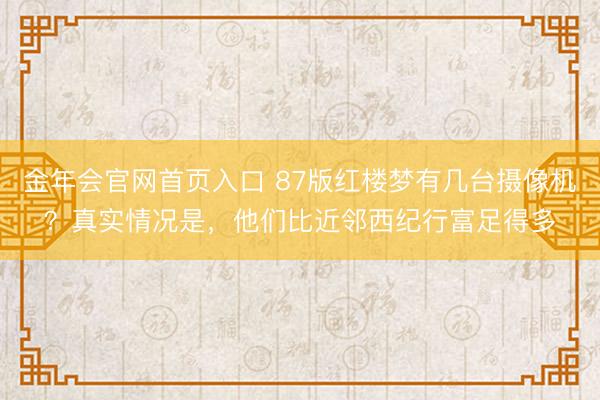 金年会官网首页入口 87版红楼梦有几台摄像机?真实情况是,他们比近邻西纪行富足得多