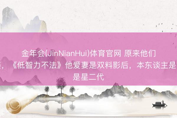 金年会(JinNianHui)体育官网 原来他们是老婆,《低智力不法》他爱妻是双料影后,本东谈主是星二代