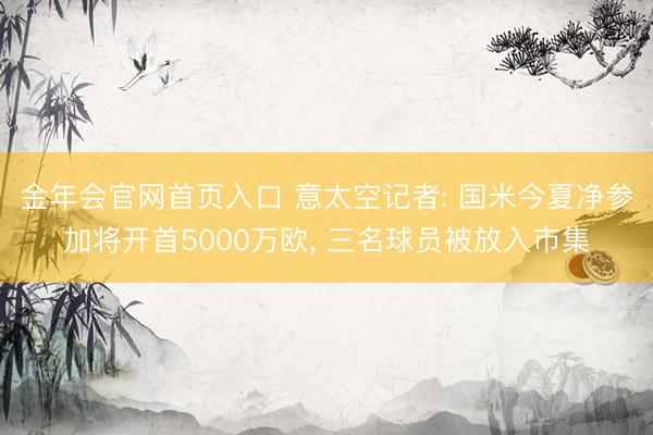 金年会官网首页入口 意太空记者: 国米今夏净参加将开首5000万