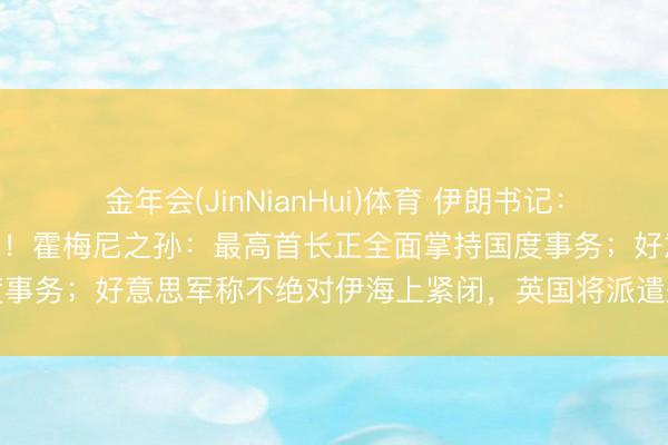 金年会(JinNianHui)体育 伊朗书记：充公262处“叛国者”房产！霍梅尼之孙：最高首长正全面掌持国度事务；好意思军称不绝对伊海上紧闭，英国将派遣舰艇过问护飞翔动