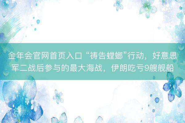 金年会官网首页入口 “祷告螳螂”行动，好意思军二战后参与的最大海战，伊朗吃亏9艘舰船
