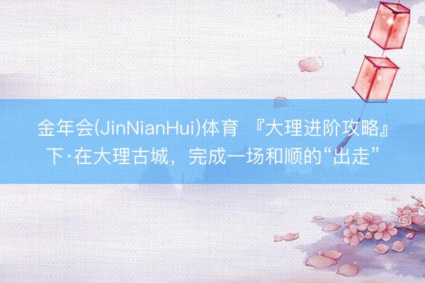 金年会(JinNianHui)体育 『大理进阶攻略』下·在大理古城，完成一场和顺的“出走”