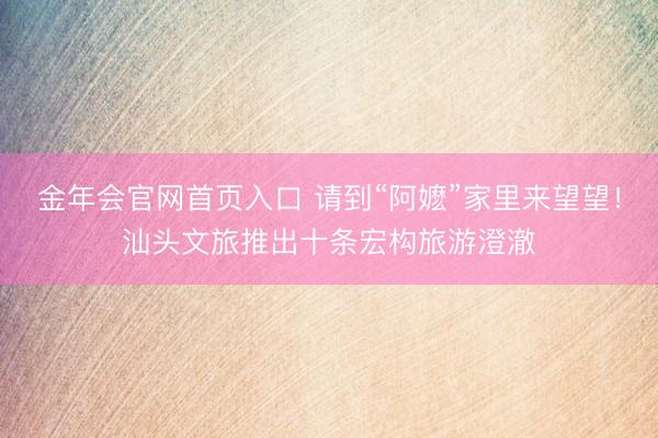 金年会官网首页入口 请到“阿嬷”家里来望望！汕头文旅推出十条宏构旅游澄澈