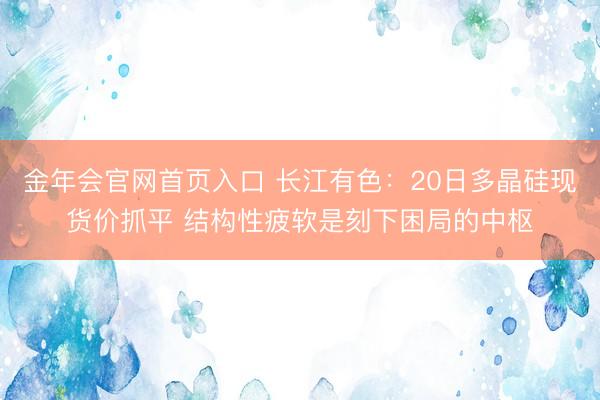 金年会官网首页入口 长江有色：20日多晶硅现货价抓平 结构性疲软是刻下困局的中枢