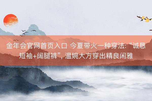 金年会官网首页入口 今夏带火一种穿法: “诚恳短袖+阔腿裤”， 温婉大方穿出精良闲雅