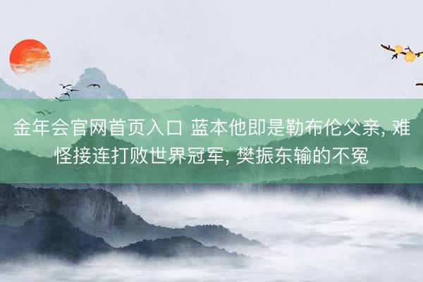 金年会官网首页入口 蓝本他即是勒布伦父亲， 难怪接连打败世界冠军， 樊振东输的不冤